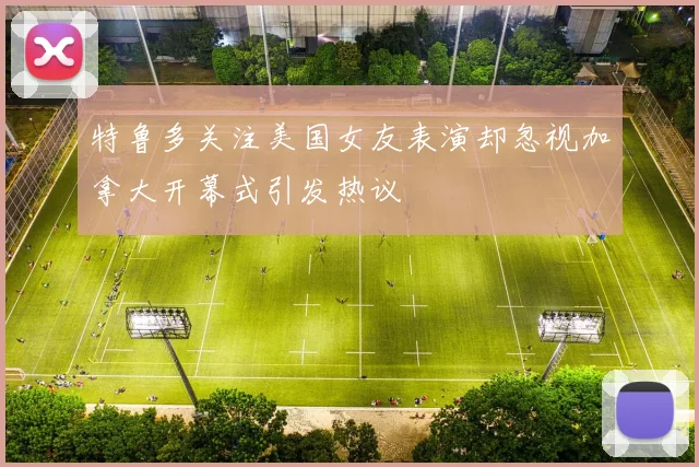 特鲁多关注美国女友表演却忽视加拿大开幕式引发热议