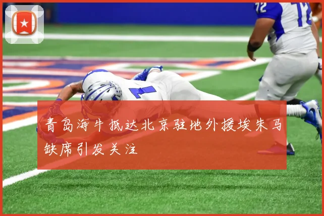 青岛海牛抵达北京驻地外援埃朱马缺席引发关注