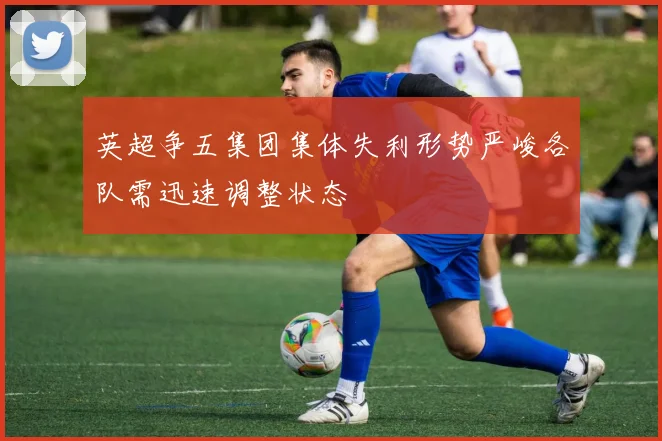 英超争五集团集体失利形势严峻各队需迅速调整状态