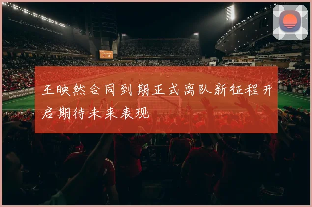王映然合同到期正式离队新征程开启期待未来表现