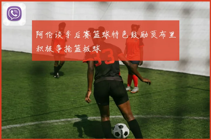 阿伦谈季后赛篮球特色鼓励莫布里积极争抢篮板球