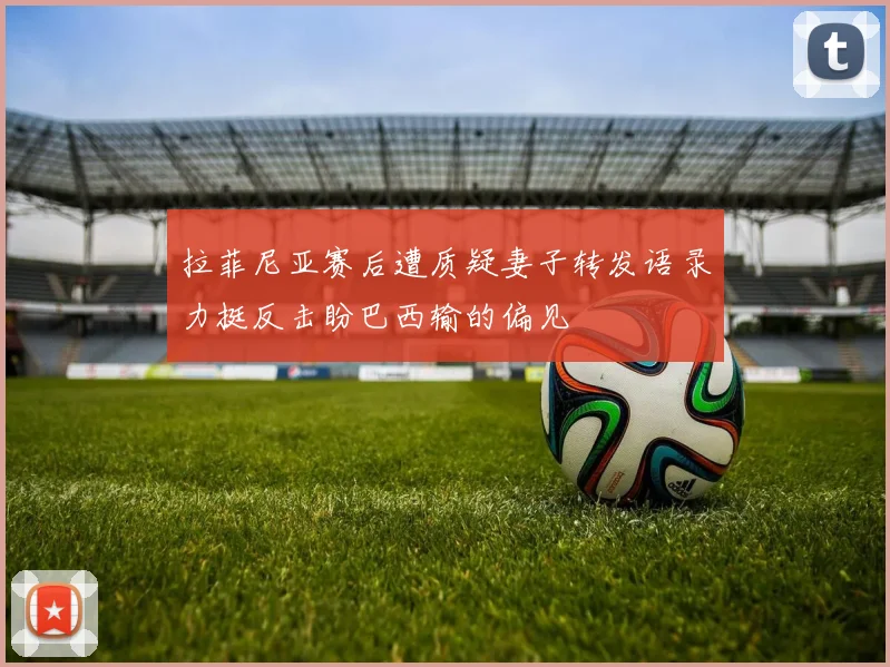 拉菲尼亚赛后遭质疑妻子转发语录力挺反击盼巴西输的偏见