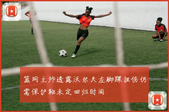 篮网主帅透露沃尔夫左脚踝扭伤仍需保护靴未定回归时间