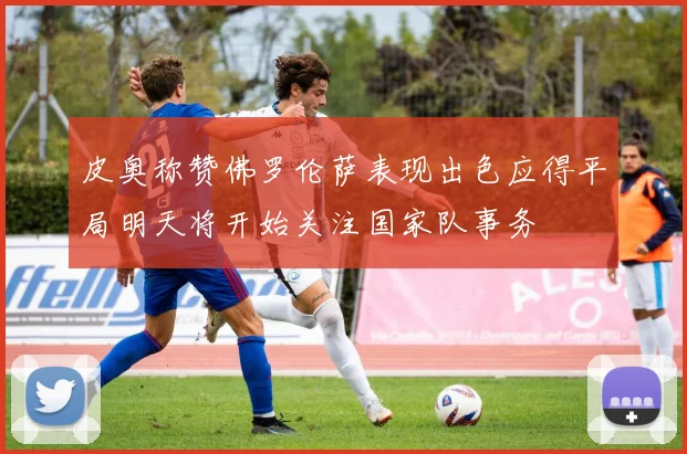 皮奥称赞佛罗伦萨表现出色应得平局明天将开始关注国家队事务