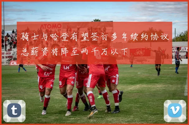 骑士与哈登有望签订多年续约协议总薪资将降至两千万以下
