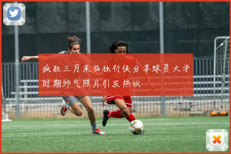 疯狂三月来临独行侠分享球员大学时期帅气照片引发热议