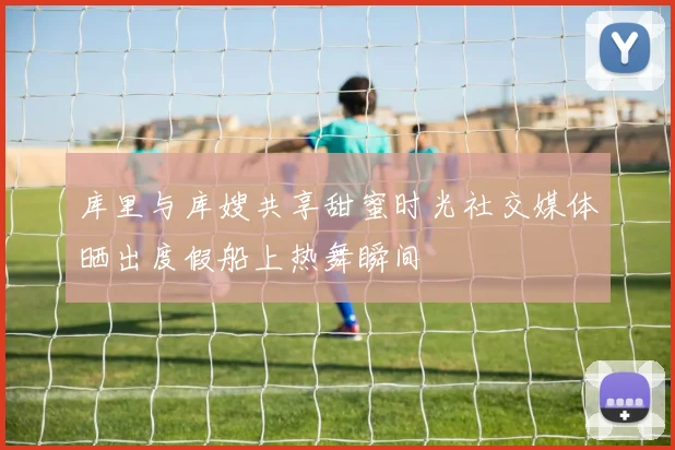 库里与库嫂共享甜蜜时光社交媒体晒出度假船上热舞瞬间