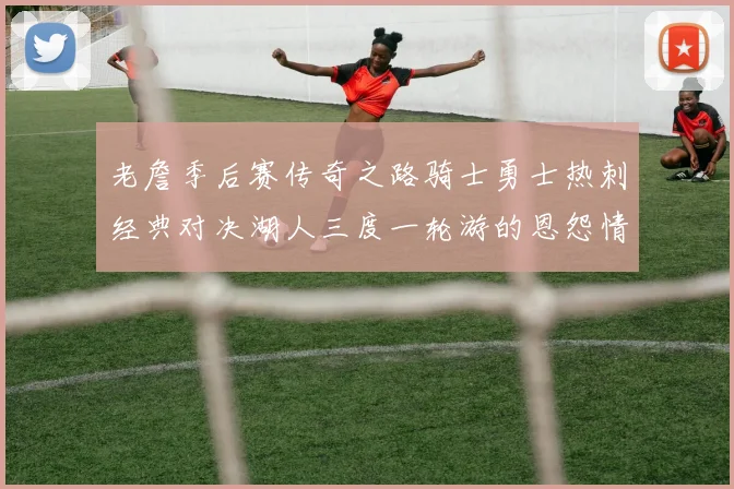 老詹季后赛传奇之路骑士勇士热刺经典对决湖人三度一轮游的恩怨情仇