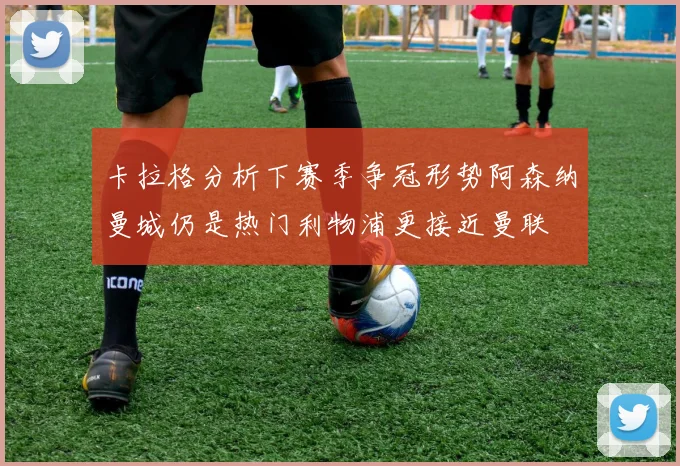 卡拉格分析下赛季争冠形势阿森纳曼城仍是热门利物浦更接近曼联