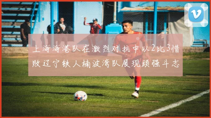 上海海港队在激烈对抗中以2比3惜败辽宁铁人楠波湾队展现顽强斗志