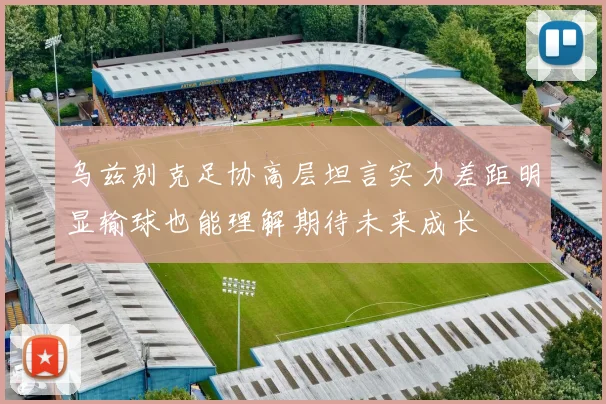乌兹别克足协高层坦言实力差距明显输球也能理解期待未来成长