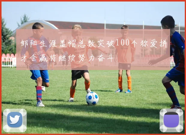 邹阳生涯盖帽总数突破100个称爱拼才会赢将继续努力奋斗