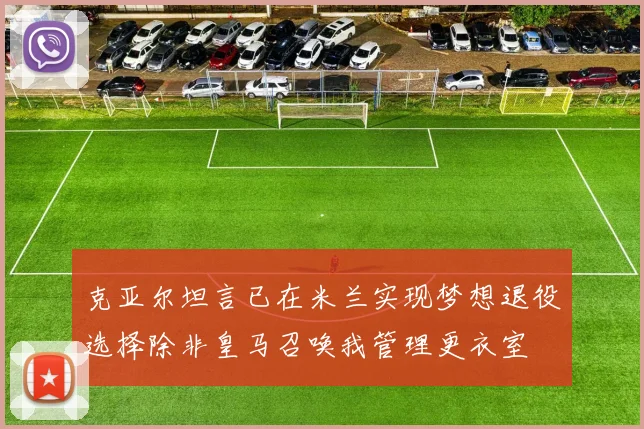 克亚尔坦言已在米兰实现梦想退役选择除非皇马召唤我管理更衣室