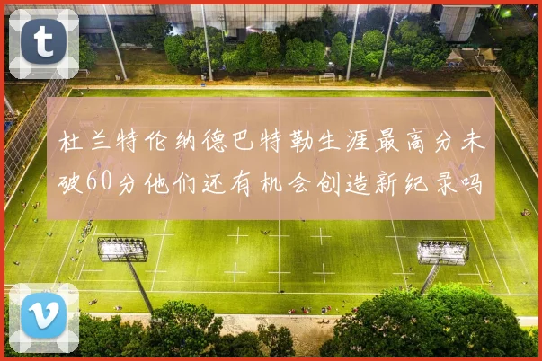 杜兰特伦纳德巴特勒生涯最高分未破60分他们还有机会创造新纪录吗