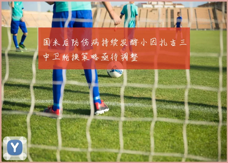 国米后防伤病持续发酵小因扎吉三中卫轮换策略亟待调整