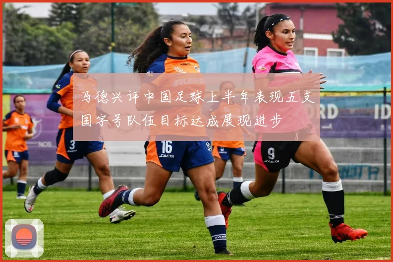 马德兴评中国足球上半年表现五支国字号队伍目标达成展现进步