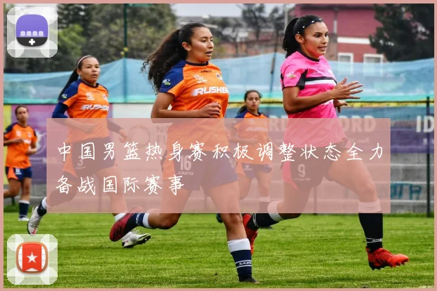 中国男篮热身赛积极调整状态全力备战国际赛事