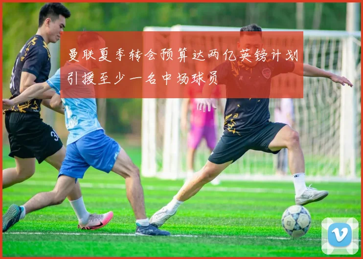曼联夏季转会预算达两亿英镑计划引援至少一名中场球员