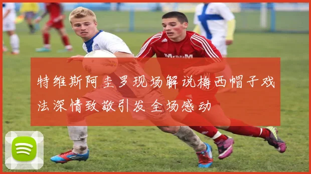 特维斯阿圭罗现场解说梅西帽子戏法深情致敬引发全场感动