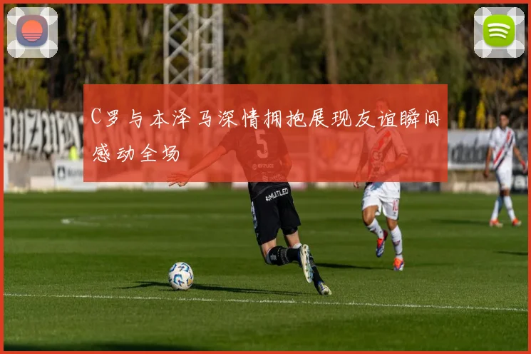 C罗与本泽马深情拥抱展现友谊瞬间感动全场