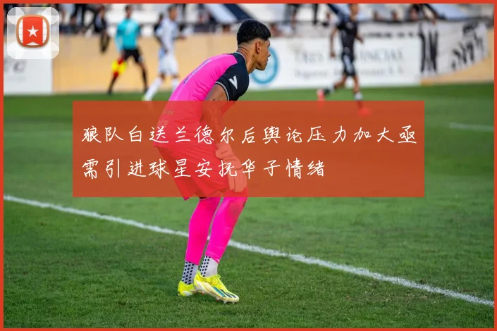 狼队白送兰德尔后舆论压力加大亟需引进球星安抚华子情绪