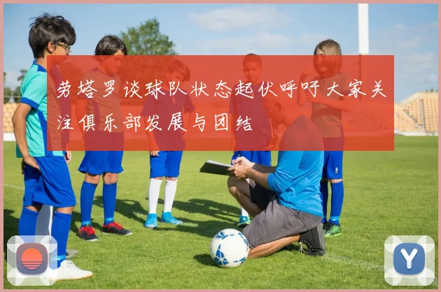劳塔罗谈球队状态起伏呼吁大家关注俱乐部发展与团结