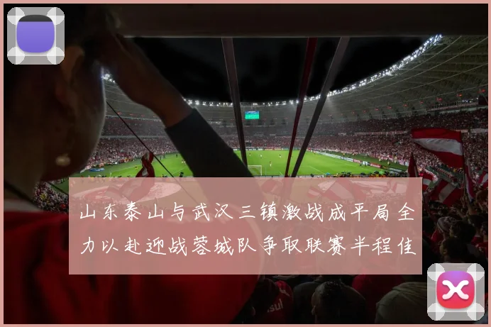 山东泰山与武汉三镇激战成平局全力以赴迎战蓉城队争取联赛半程佳绩