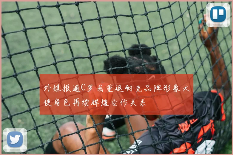 外媒报道C罗或重返耐克品牌形象大使角色再续辉煌合作关系