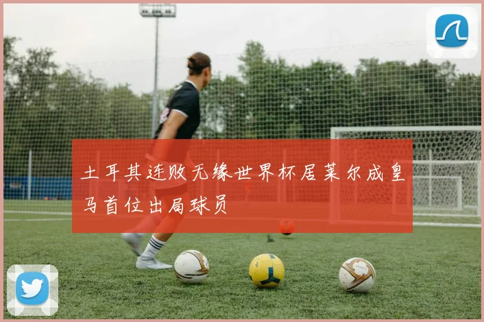 土耳其连败无缘世界杯居莱尔成皇马首位出局球员